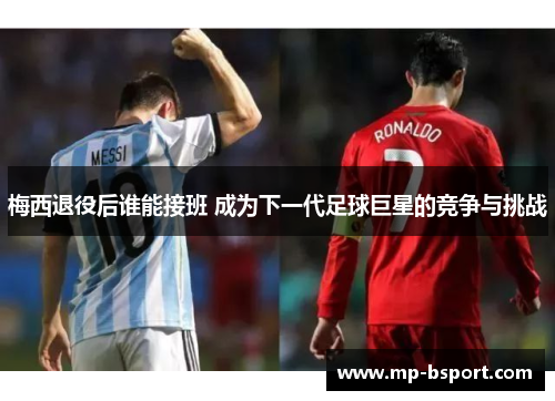 梅西退役后谁能接班 成为下一代足球巨星的竞争与挑战