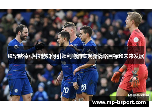 穆罕默德·萨拉赫如何引领利物浦实现新战略目标和未来发展