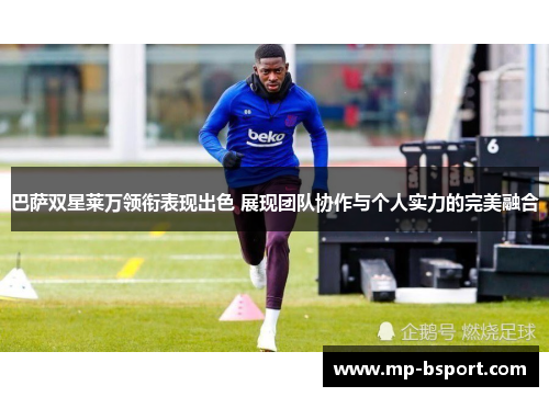 巴萨双星莱万领衔表现出色 展现团队协作与个人实力的完美融合