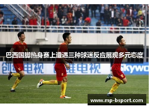 巴西国脚热身赛上遭遇三种球迷反应展现多元态度