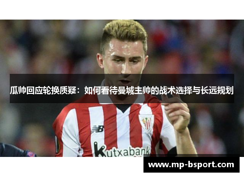 瓜帅回应轮换质疑：如何看待曼城主帅的战术选择与长远规划