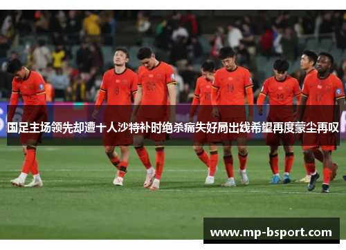 国足主场领先却遭十人沙特补时绝杀痛失好局出线希望再度蒙尘再叹